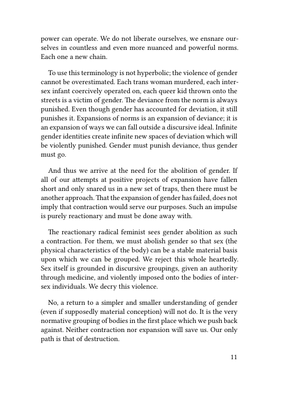 power can operate. We do not liberate ourselves, we ensnare our- selves in countless and even more nuanced and powerful norms. Each one a new chain.  To use this terminology is not hyperbolic; the violence of gender cannot be overestimated. Each trans woman murdered, each inter- sex infant coercively operated on, each queer kid thrown onto the streets is a victim of gender. The deviance from the norm is always punished. Even though gender has accounted for deviation, it still punishes it. Expansions of norms is an expansion of deviance; it is an expansion of ways we can fall outside a discursive ideal. Infinite gender identities create infinite new spaces of deviation which will be violently punished. Gender must punish deviance, thus gender must go.  And thus we arrive at the need for the abolition of gender. If all of our attempts at positive projects of expansion have fallen short and only snared us in a new set of traps, then there must be another approach. That the expansion of gender has failed, does not imply that contraction would serve our purposes. Such an impulse is purely reactionary and must be done away with.  The reactionary radical feminist sees gender abolition as such a contraction. For them, we must abolish gender so that sex (the physical characteristics of the body) can be a stable material basis upon which we can be grouped. We reject this whole heartedly. Sex itself is grounded in discursive groupings, given an authority through medicine, and violently imposed onto the bodies of inter- sex individuals. We decry this violence.  No, a return to a simpler and smaller understanding of gender (even if supposedly material conception) will not do. It is the very normative grouping of bodies in the first place which we push back against. Neither contraction nor expansion will save us. Our only path is that of destruction.  1 
